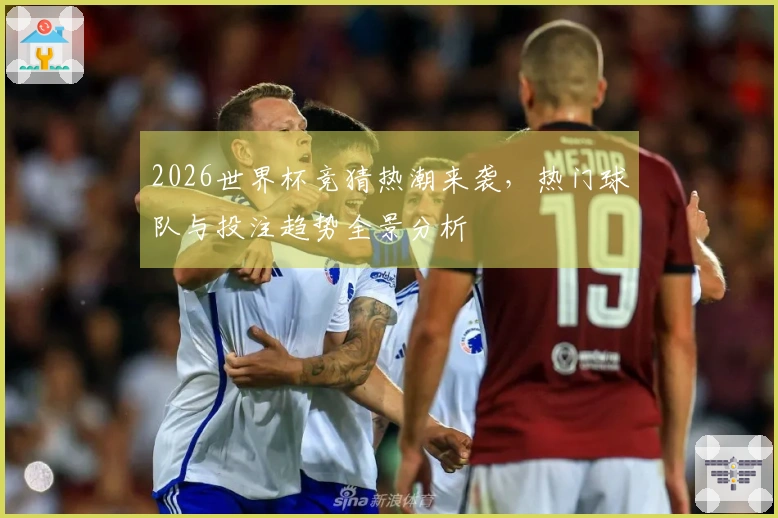 2026世界杯竞猜热潮来袭，热门球队与投注趋势全景分析